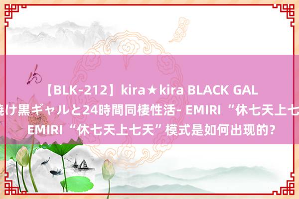 【BLK-212】kira★kira BLACK GAL レンタル痴女GAL-日焼け黒ギャルと24時間同棲性活- EMIRI “休七天上七天”模式是如何出现的？