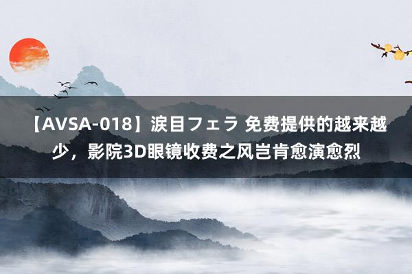 【AVSA-018】涙目フェラ 免费提供的越来越少，影院3D眼镜收费之风岂肯愈演愈烈