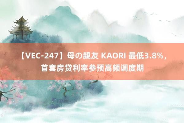 【VEC-247】母の親友 KAORI 最低3.8%，首套房贷利率参预高频调度期