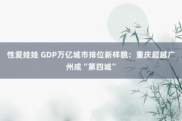 性爱娃娃 GDP万亿城市排位新样貌：重庆超越广州成“第四城”