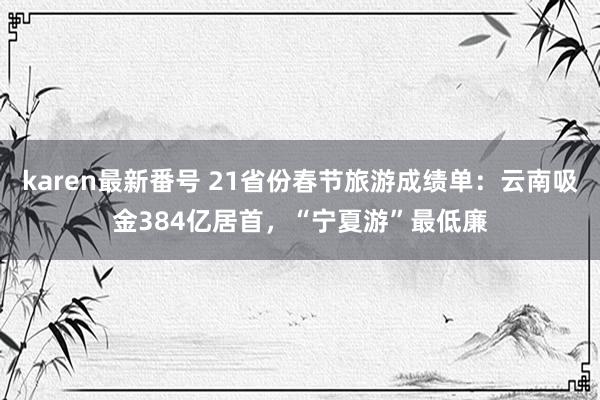 karen最新番号 21省份春节旅游成绩单：云南吸金384亿居首，“宁夏游”最低廉