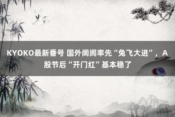 KYOKO最新番号 国外阛阓率先“兔飞大进”，A股节后“开门红”基本稳了