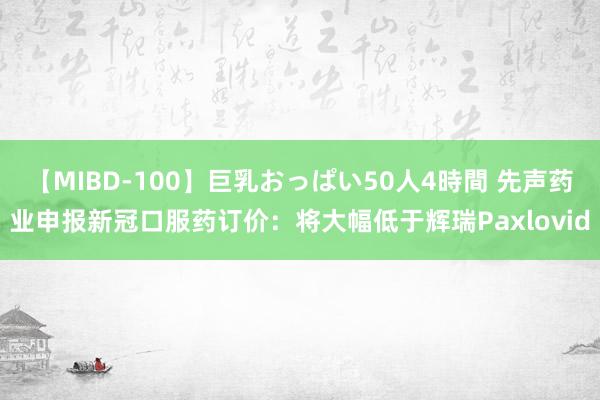 【MIBD-100】巨乳おっぱい50人4時間 先声药业申报新冠口服药订价：将大幅低于辉瑞Paxlovid