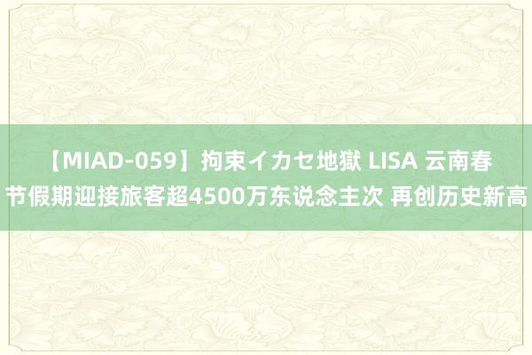 【MIAD-059】拘束イカセ地獄 LISA 云南春节假期迎接旅客超4500万东说念主次 再创历史新高