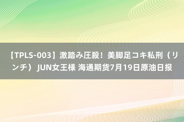 【TPLS-003】激踏み圧殺！美脚足コキ私刑（リンチ） JUN女王様 海通期货7月19日原油日报