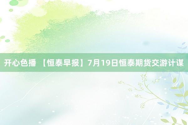 开心色播 【恒泰早报】7月19日恒泰期货交游计谋