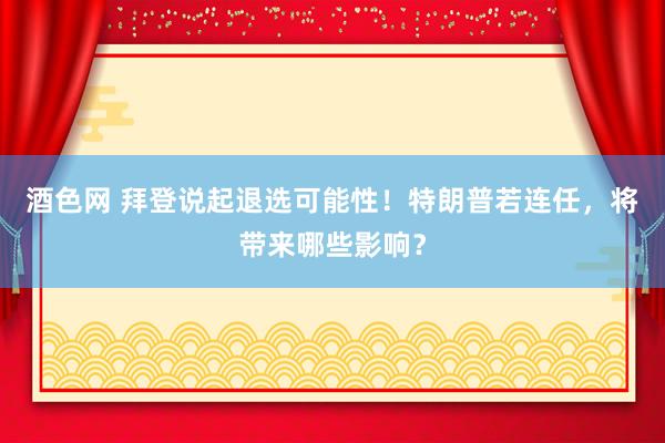 酒色网 拜登说起退选可能性！特朗普若连任，将带来哪些影响？