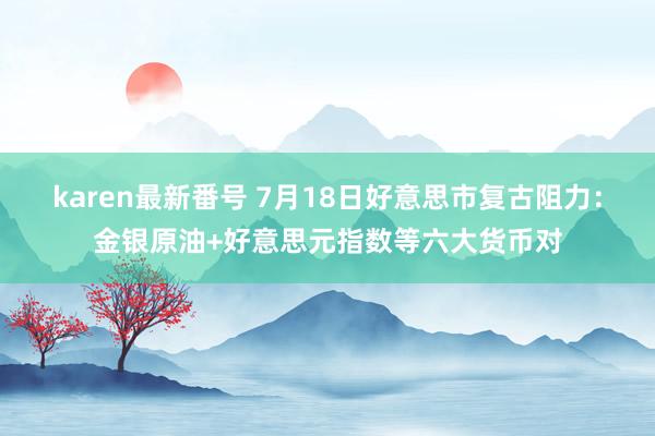 karen最新番号 7月18日好意思市复古阻力：金银原油+好意思元指数等六大货币对