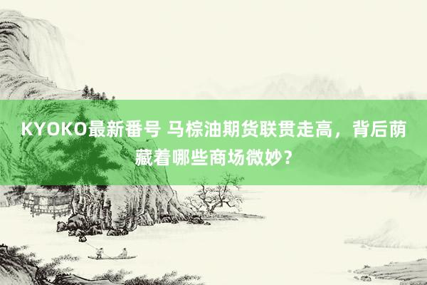 KYOKO最新番号 马棕油期货联贯走高，背后荫藏着哪些商场微妙？