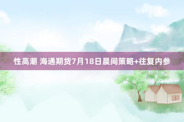 性高潮 海通期货7月18日晨间策略+往复内参