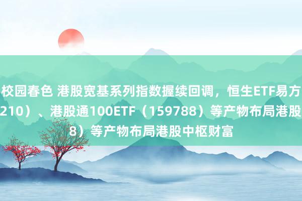 校园春色 港股宽基系列指数握续回调，恒生ETF易方达（513210）、港股通100ETF（159788）等产物布局港股中枢财富