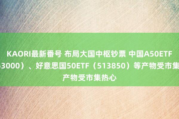 KAORI最新番号 布局大国中枢钞票 中国A50ETF（563000）、好意思国50ETF（513850）等产物受市集热心