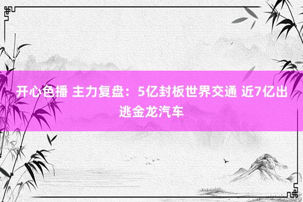 开心色播 主力复盘：5亿封板世界交通 近7亿出逃金龙汽车