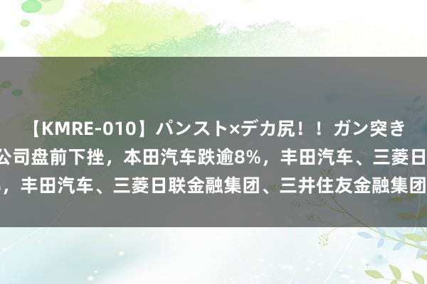 【KMRE-010】パンスト×デカ尻！！ガン突きBEST 在好意思上市日本公司盘前下挫，本田汽车跌逾8%，丰田汽车、三菱日联金融集团、三井住友金融集团跌逾6%