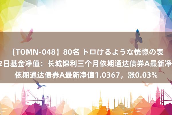 【TOMN-048】80名 トロけるような恍惚の表情 クンニ激昇天 8月2日基金净值：长城锦利三个月依期通达债券A最新净值1.0367，涨0.03%