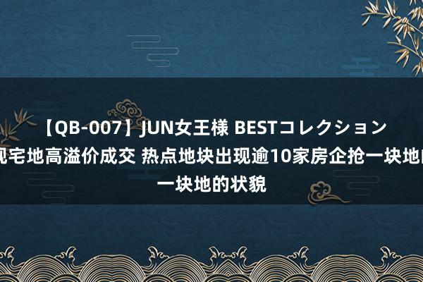 【QB-007】JUN女王様 BESTコレクション 多城现宅地高溢价成交 热点地块出现逾10家房企抢一块地的状貌