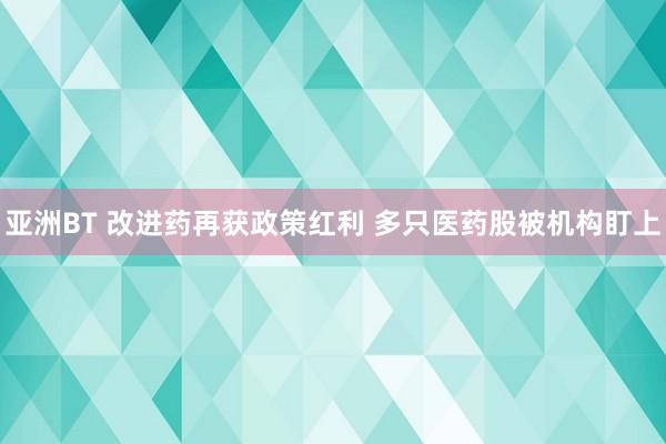 亚洲BT 改进药再获政策红利 多只医药股被机构盯上