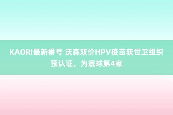 KAORI最新番号 沃森双价HPV疫苗获世卫组织预认证，为寰球第4家