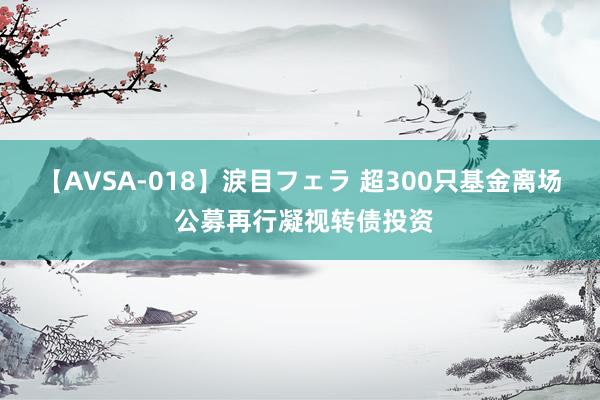 【AVSA-018】涙目フェラ 超300只基金离场 公募再行凝视转债投资