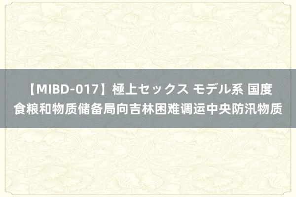 【MIBD-017】極上セックス モデル系 国度食粮和物质储备局向吉林困难调运中央防汛物质