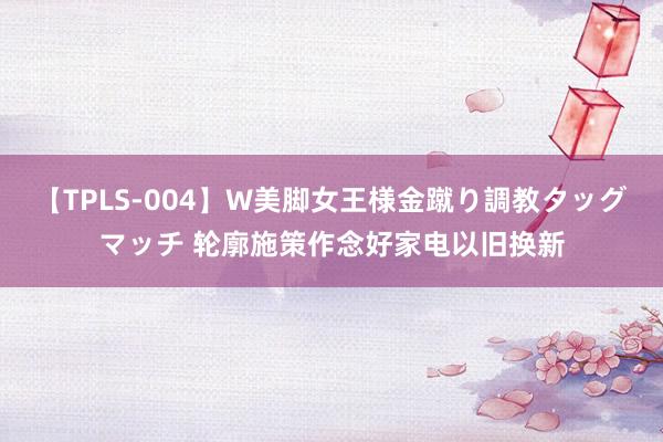 【TPLS-004】W美脚女王様金蹴り調教タッグマッチ 轮廓施策作念好家电以旧换新