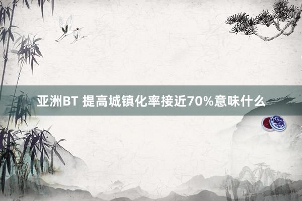 亚洲BT 提高城镇化率接近70%意味什么