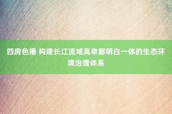 四房色播 构建长江流域高卑鄙明白一体的生态环境治理体系