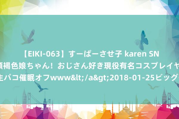 【EIKI-063】すーぱーさせ子 karen SNS炎上騒動でお馴染みのハーフ顔褐色娘ちゃん！おじさん好き現役有名コスプレイヤーの妊娠中出し生パコ催眠オフwww</a>2018-01-25ビッグモーカル&$EIKI119分钟 拿什么起义“暑期档”骗局的眩惑