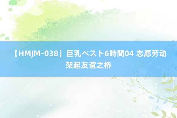 【HMJM-038】巨乳ベスト6時間04 志愿劳动架起友谊之桥