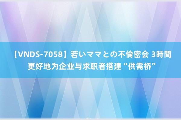 【VNDS-7058】若いママとの不倫密会 3時間 更好地为企业与求职者搭建“供需桥”