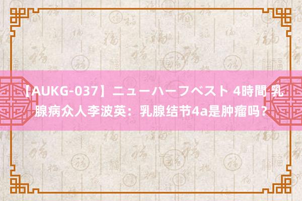 【AUKG-037】ニューハーフベスト 4時間 乳腺病众人李波英：乳腺结节4a是肿瘤吗？