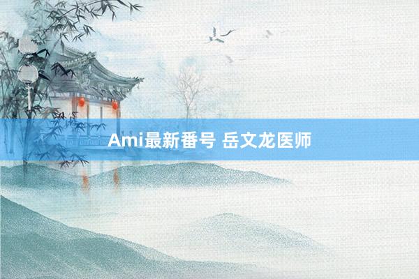 Ami最新番号 岳文龙医师