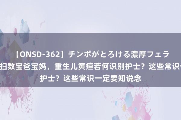 【ONSD-362】チンポがとろける濃厚フェラチオ4時間 @扫数宝爸宝妈，重生儿黄疸若何识别护士？这些常识一定要知说念