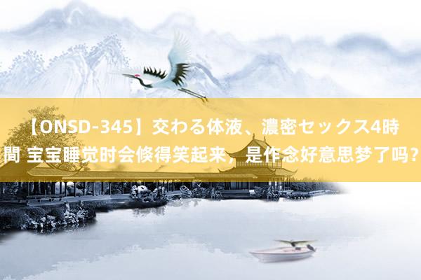 【ONSD-345】交わる体液、濃密セックス4時間 宝宝睡觉时会倏得笑起来，是作念好意思梦了吗？