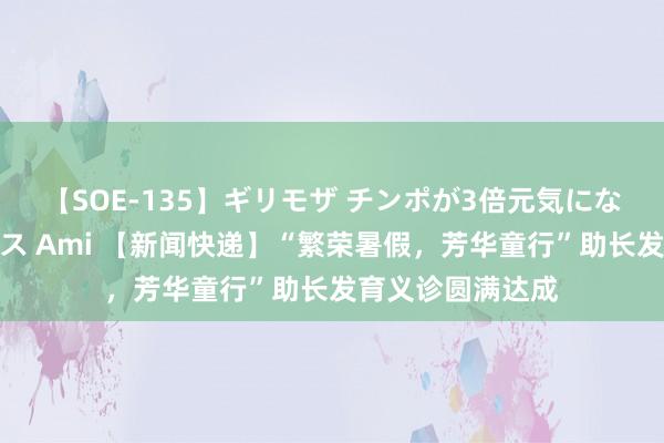 【SOE-135】ギリモザ チンポが3倍元気になる励ましセックス Ami 【新闻快递】“繁荣暑假，芳华童行”助长发育义诊圆满达成