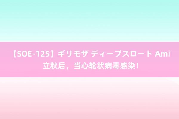 【SOE-125】ギリモザ ディープスロート Ami 立秋后，当心轮状病毒感染！