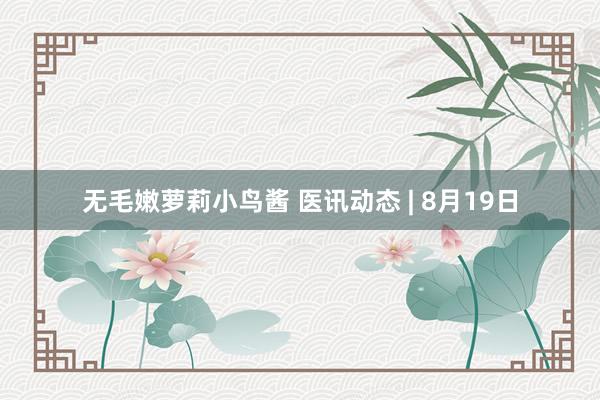 无毛嫩萝莉小鸟酱 医讯动态 | 8月19日