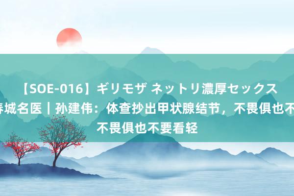 【SOE-016】ギリモザ ネットリ濃厚セックス Ami 春城名医｜孙建伟：体查抄出甲状腺结节，不畏俱也不要看轻