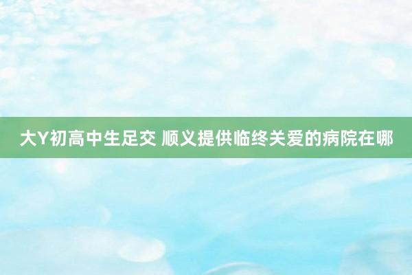 大Y初高中生足交 顺义提供临终关爱的病院在哪