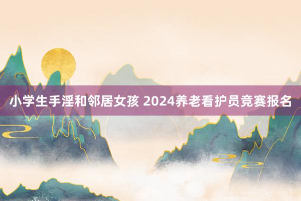 小学生手淫和邻居女孩 2024养老看护员竞赛报名