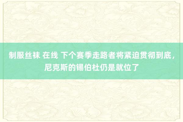 制服丝袜 在线 下个赛季走路者将紧迫贯彻到底，尼克斯的锡伯杜仍是就位了