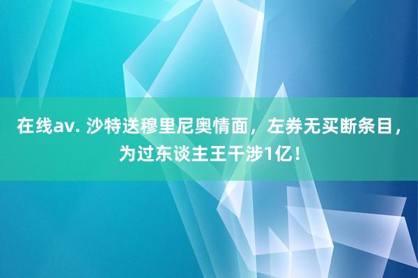 在线av. 沙特送穆里尼奥情面，左券无买断条目，为过东谈主王干涉1亿！