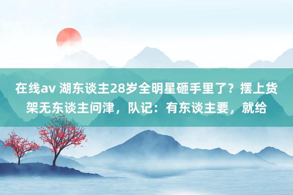 在线av 湖东谈主28岁全明星砸手里了？摆上货架无东谈主问津，队记：有东谈主要，就给