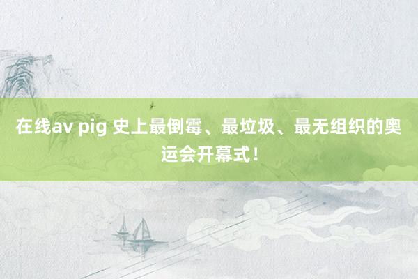 在线av pig 史上最倒霉、最垃圾、最无组织的奥运会开幕式！