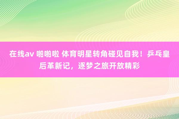 在线av 啪啪啦 体育明星转角碰见自我！乒乓皇后革新记，逐梦之旅开放精彩