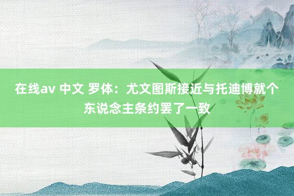 在线av 中文 罗体：尤文图斯接近与托迪博就个东说念主条约罢了一致