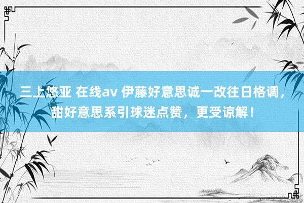 三上悠亚 在线av 伊藤好意思诚一改往日格调，甜好意思系引球迷点赞，更受谅解！