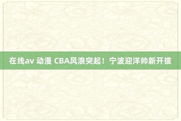 在线av 动漫 CBA风浪突起！宁波迎洋帅新开拔