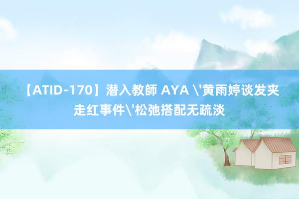 【ATID-170】潜入教師 AYA '黄雨婷谈发夹走红事件'松弛搭配无疏淡