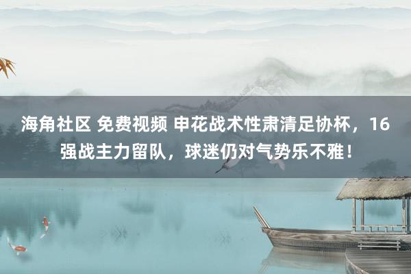 海角社区 免费视频 申花战术性肃清足协杯，16强战主力留队，球迷仍对气势乐不雅！